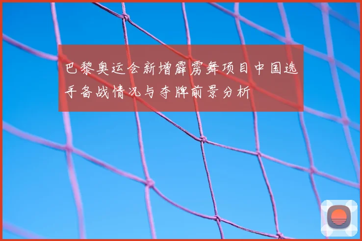 巴黎奥运会新增霹雳舞项目中国选手备战情况与夺牌前景分析