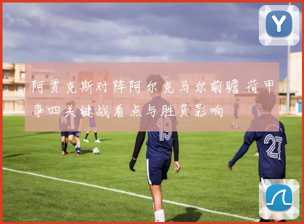阿贾克斯对阵阿尔克马尔前瞻 荷甲争四关键战看点与胜负影响