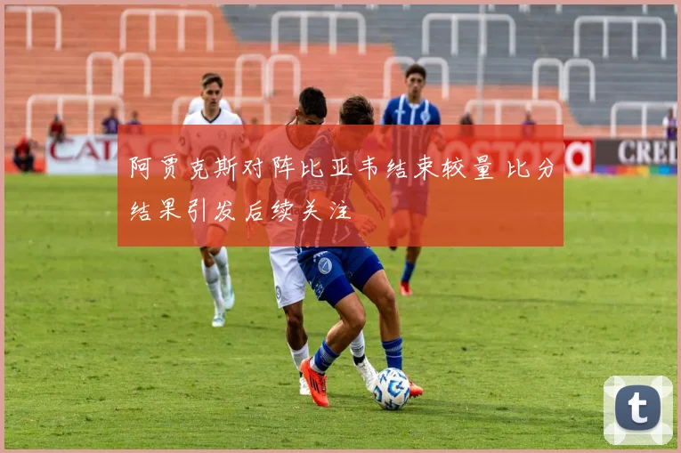 阿贾克斯对阵比亚韦结束较量 比分结果引发后续关注
