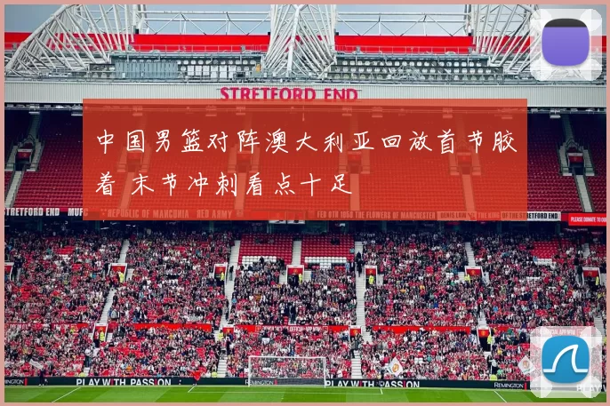 中国男篮对阵澳大利亚回放首节胶着 末节冲刺看点十足