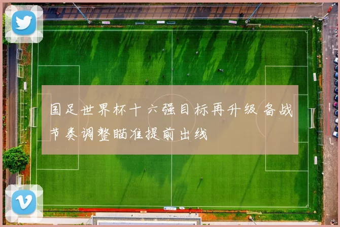 国足世界杯十六强目标再升级 备战节奏调整瞄准提前出线