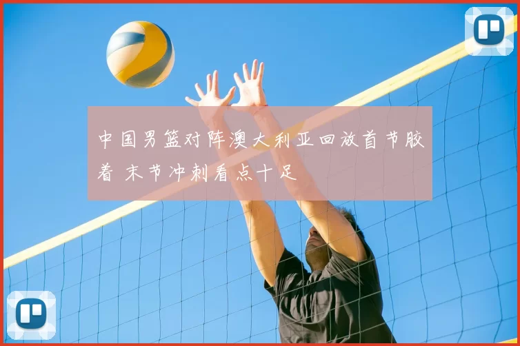 中国男篮对阵澳大利亚回放首节胶着 末节冲刺看点十足