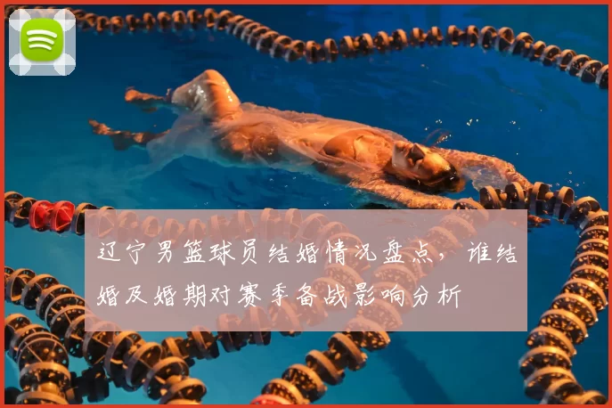 辽宁男篮球员结婚情况盘点，谁结婚及婚期对赛季备战影响分析