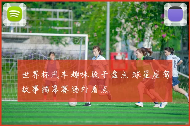 世界杯汽车趣味段子盘点 球星座驾故事揭幕赛场外看点