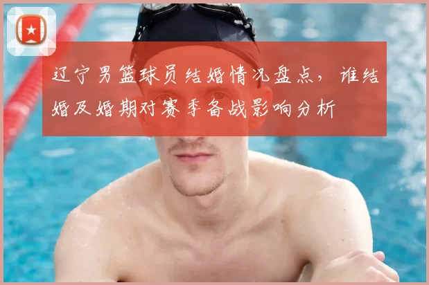 辽宁男篮球员结婚情况盘点，谁结婚及婚期对赛季备战影响分析