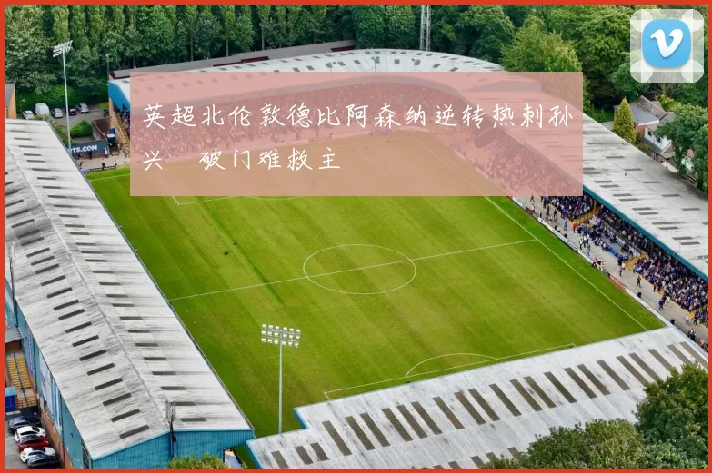 英超北伦敦德比阿森纳逆转热刺孙兴慜破门难救主