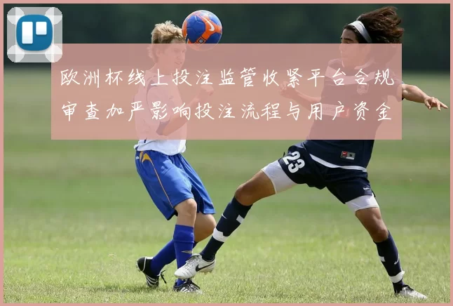 欧洲杯线上投注监管收紧平台合规审查加严影响投注流程与用户资金安全