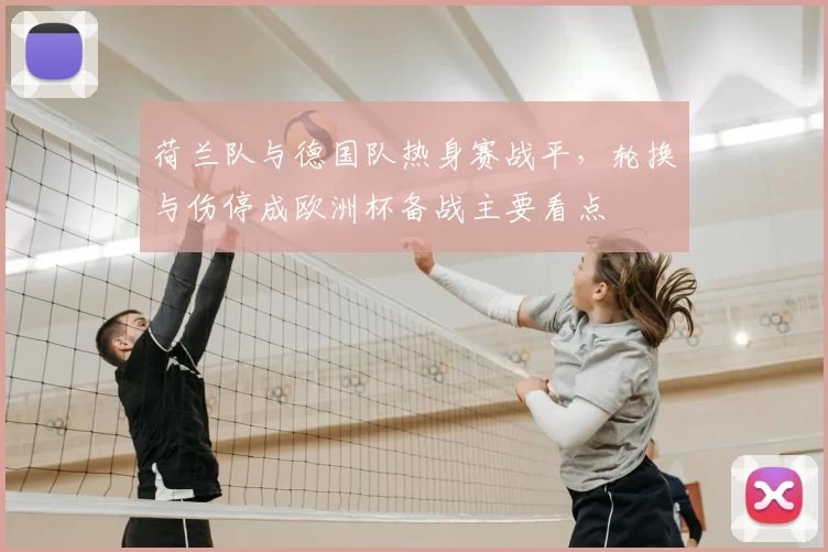 荷兰队与德国队热身赛战平，轮换与伤停成欧洲杯备战主要看点