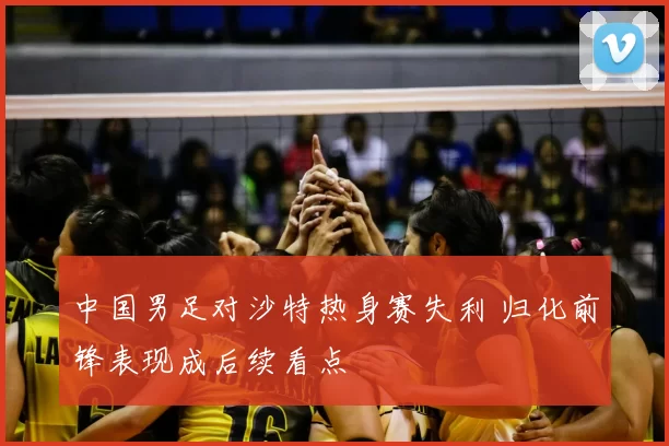 中国男足对沙特热身赛失利 归化前锋表现成后续看点