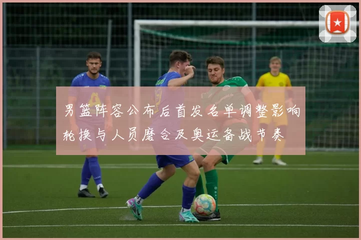 男篮阵容公布后首发名单调整影响轮换与人员磨合及奥运备战节奏