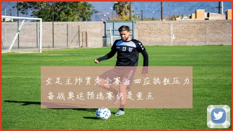 女足主帅贾秀全赛后回应执教压力 备战奥运预选赛仍是重点