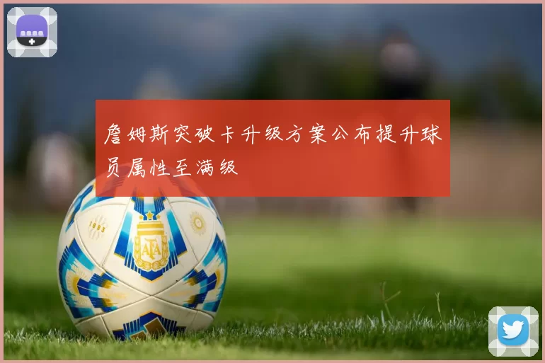 詹姆斯突破卡升级方案公布提升球员属性至满级