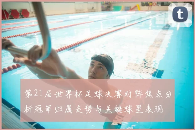 第21届世界杯足球决赛对阵焦点分析冠军归属走势与关键球星表现