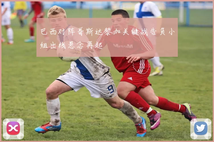 巴西对阵哥斯达黎加关键战告负小组出线悬念再起