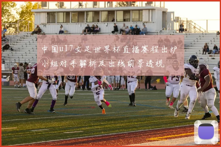 中国u17女足世界杯直播赛程出炉 小组对手解析及出线前景透视