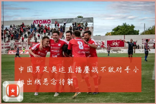 中国男足奥运直播鏖战不敌对手小组出线悬念待解