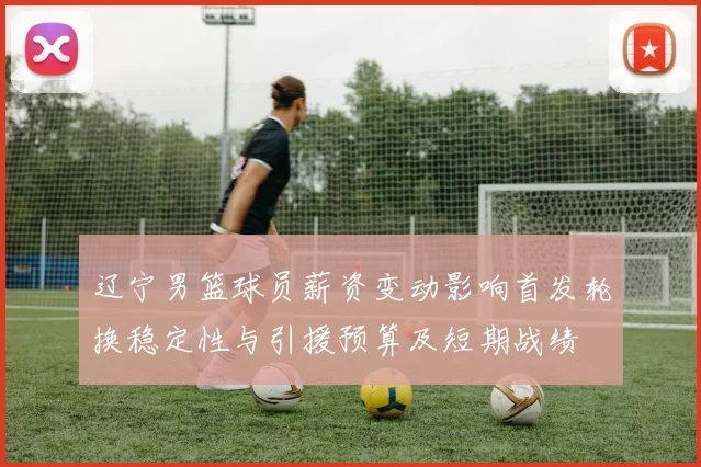 辽宁男篮球员薪资变动影响首发轮换稳定性与引援预算及短期战绩