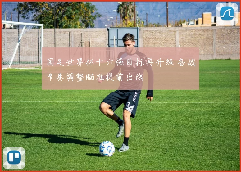 国足世界杯十六强目标再升级 备战节奏调整瞄准提前出线