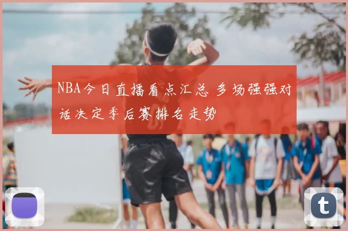 NBA今日直播看点汇总 多场强强对话决定季后赛排名走势