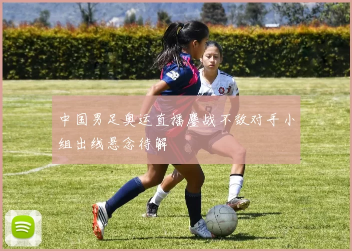 中国男足奥运直播鏖战不敌对手小组出线悬念待解
