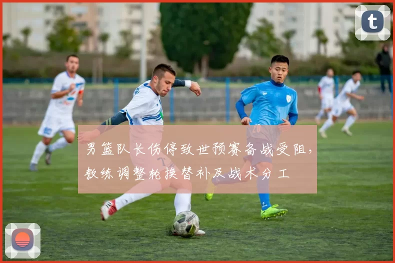 男篮队长伤停致世预赛备战受阻,教练调整轮换替补及战术分工