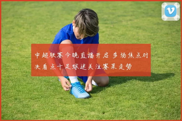 中超联赛今晚直播开启 多场焦点对决看点十足球迷关注赛果走势
