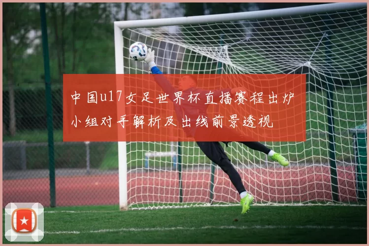 中国u17女足世界杯直播赛程出炉 小组对手解析及出线前景透视