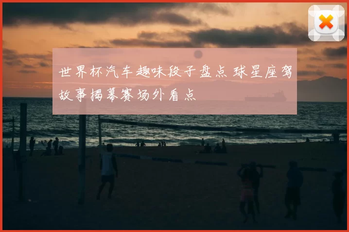 世界杯汽车趣味段子盘点 球星座驾故事揭幕赛场外看点