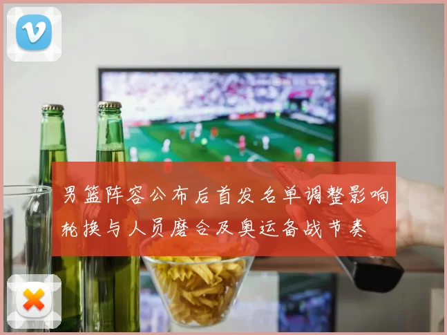 男篮阵容公布后首发名单调整影响轮换与人员磨合及奥运备战节奏
