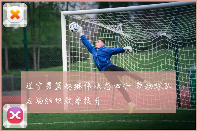 辽宁男篮赵继伟状态回升 带动球队后场组织效率提升