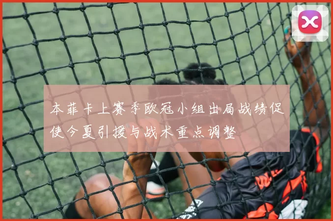 本菲卡上赛季欧冠小组出局战绩促使今夏引援与战术重点调整
