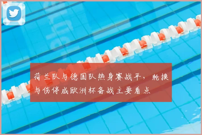 荷兰队与德国队热身赛战平，轮换与伤停成欧洲杯备战主要看点
