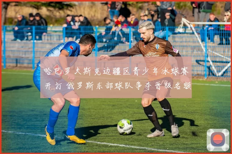 哈巴罗夫斯克边疆区青少年冰球赛开打 俄罗斯东部球队争夺晋级名额