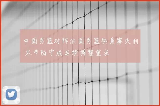 中国男篮对阵法国男篮热身赛失利 末节防守成后续调整重点