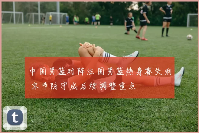 中国男篮对阵法国男篮热身赛失利 末节防守成后续调整重点