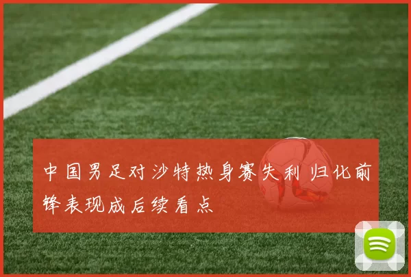 中国男足对沙特热身赛失利 归化前锋表现成后续看点