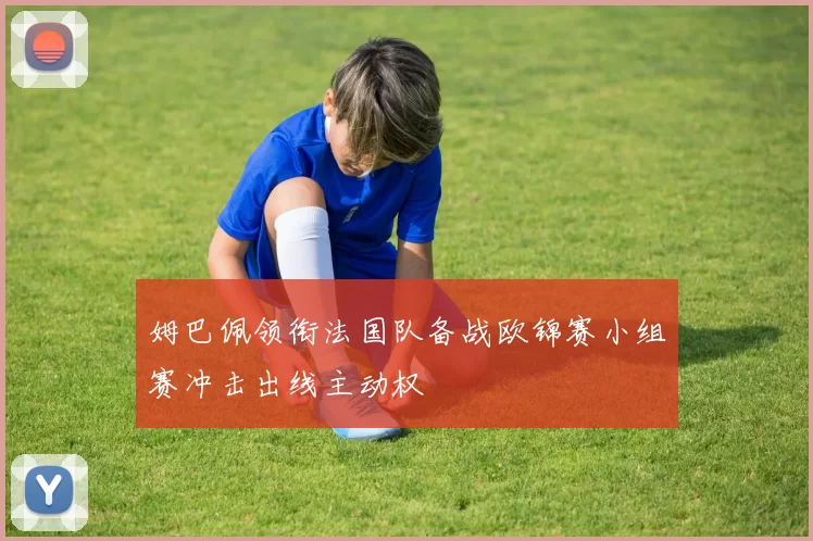 姆巴佩领衔法国队备战欧锦赛小组赛冲击出线主动权