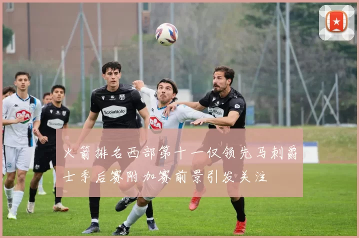 火箭排名西部第十一仅领先马刺爵士季后赛附加赛前景引发关注