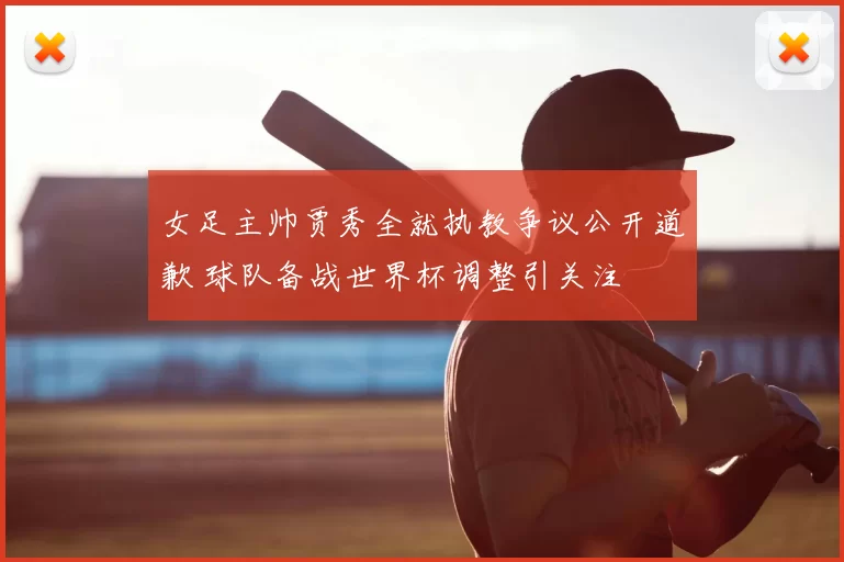 女足主帅贾秀全就执教争议公开道歉 球队备战世界杯调整引关注