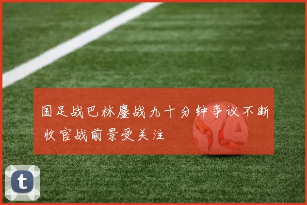 国足战巴林鏖战九十分钟争议不断 收官战前景受关注