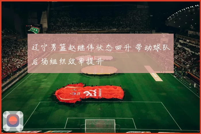辽宁男篮赵继伟状态回升 带动球队后场组织效率提升